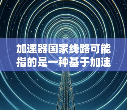 加速器国家线路可能指的是一种基于加速器技术的国家级网络或系统，用于高速数据传输、科学计算或其他高性能计算需求。以下是一些可能的解释和相关信息