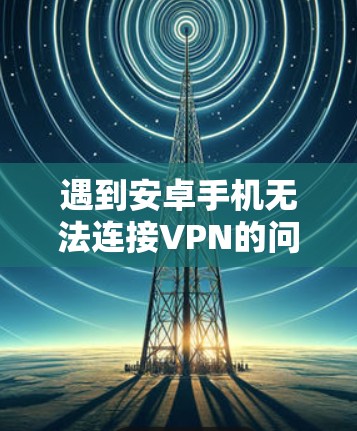 遇到安卓手机无法连接VPN的问题，可以按照以下步骤进行排查和解决